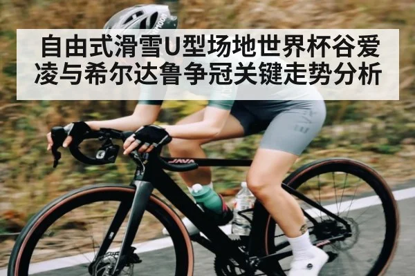 自由式滑雪U型场地世界杯谷爱凌与希尔达鲁争冠关键走势分析